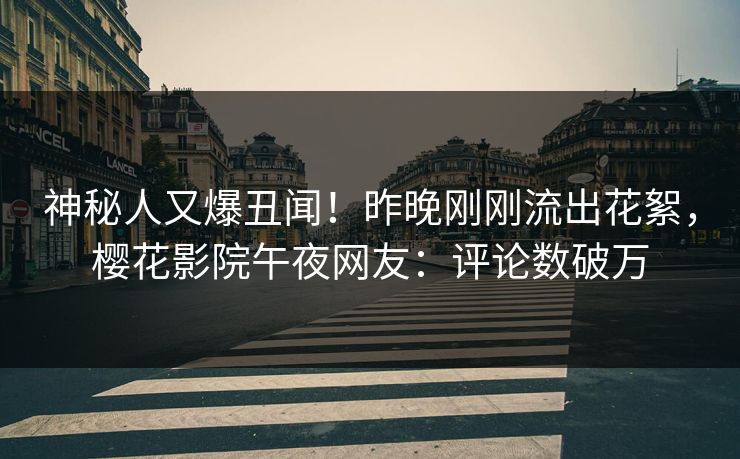 神秘人又爆丑闻！昨晚刚刚流出花絮，樱花影院午夜网友：评论数破万