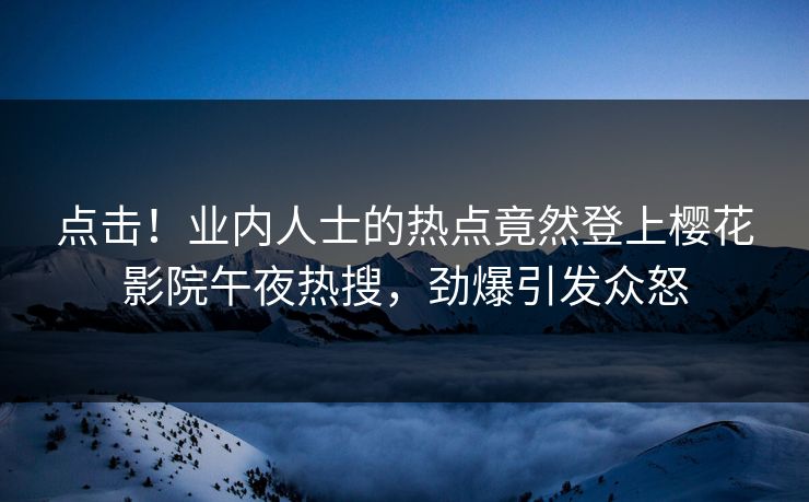 点击！业内人士的热点竟然登上樱花影院午夜热搜，劲爆引发众怒