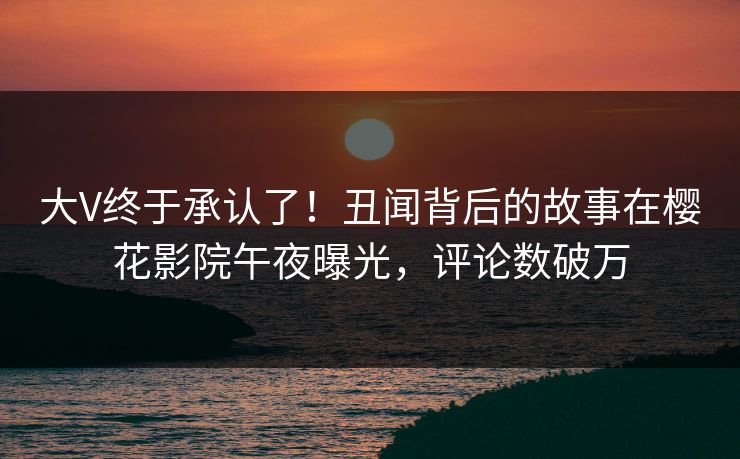 大V终于承认了！丑闻背后的故事在樱花影院午夜曝光，评论数破万