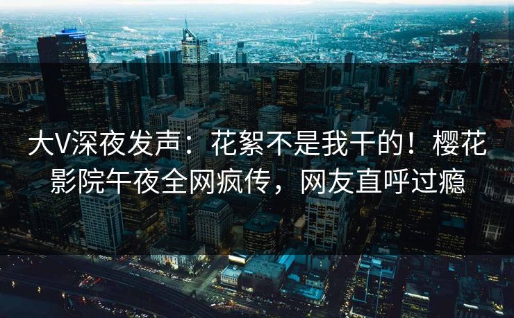 大V深夜发声：花絮不是我干的！樱花影院午夜全网疯传，网友直呼过瘾