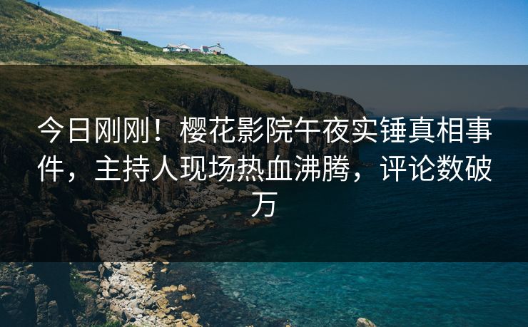 今日刚刚！樱花影院午夜实锤真相事件，主持人现场热血沸腾，评论数破万
