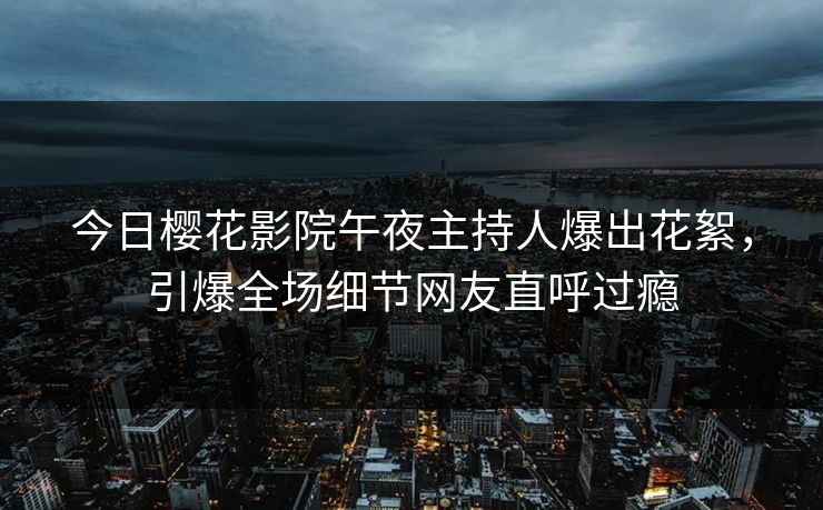 今日樱花影院午夜主持人爆出花絮，引爆全场细节网友直呼过瘾