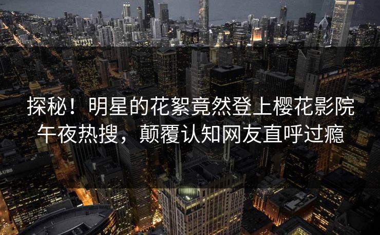 探秘！明星的花絮竟然登上樱花影院午夜热搜，颠覆认知网友直呼过瘾