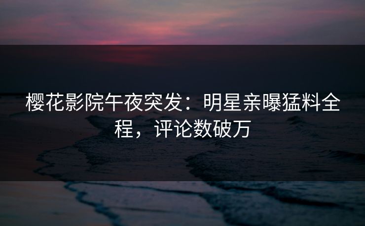 樱花影院午夜突发：明星亲曝猛料全程，评论数破万