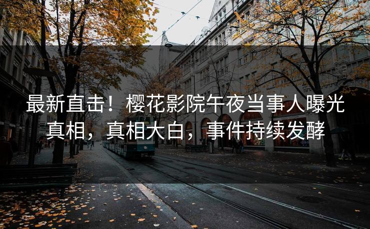 最新直击！樱花影院午夜当事人曝光真相，真相大白，事件持续发酵
