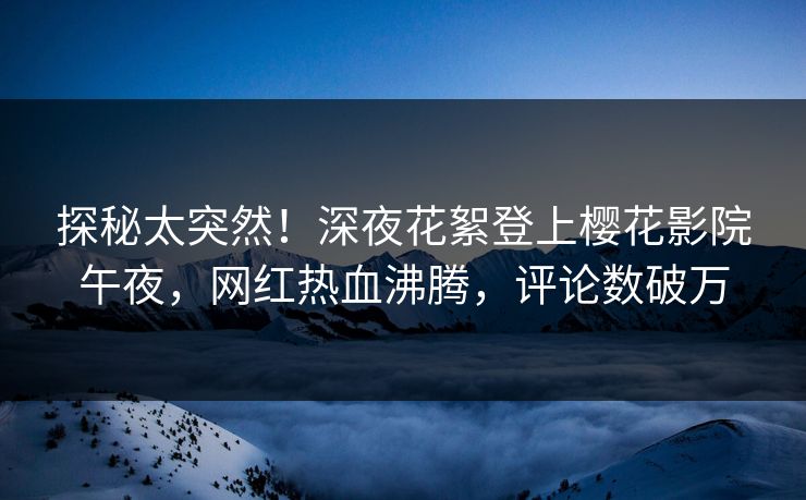 探秘太突然！深夜花絮登上樱花影院午夜，网红热血沸腾，评论数破万