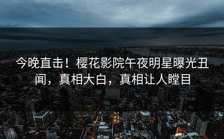 今晚直击！樱花影院午夜明星曝光丑闻，真相大白，真相让人瞠目
