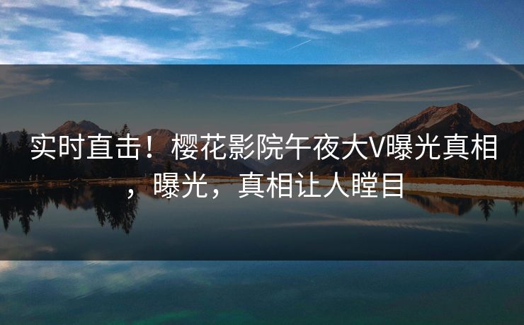 实时直击！樱花影院午夜大V曝光真相，曝光，真相让人瞠目