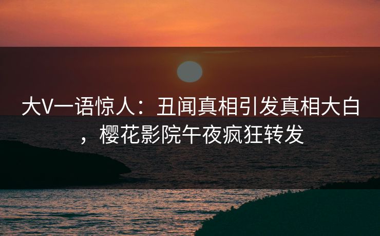 大V一语惊人：丑闻真相引发真相大白，樱花影院午夜疯狂转发