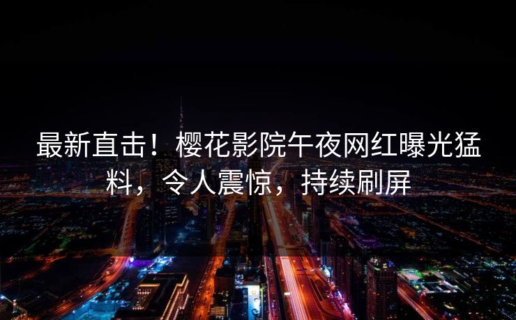 最新直击！樱花影院午夜网红曝光猛料，令人震惊，持续刷屏