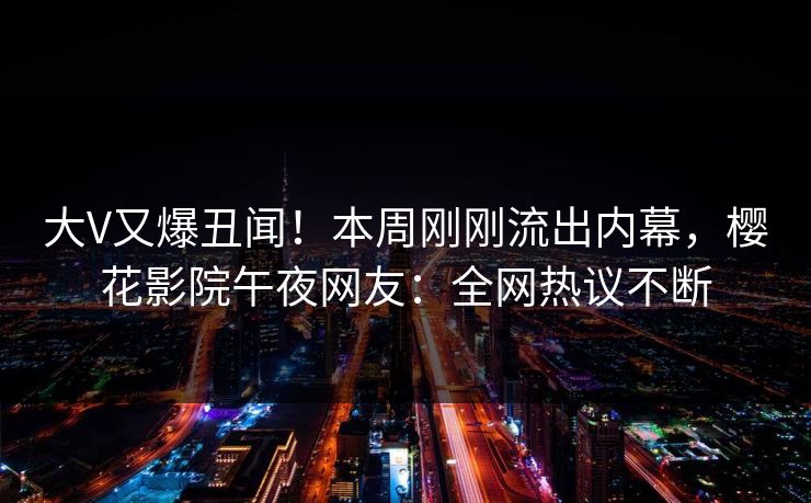 大V又爆丑闻！本周刚刚流出内幕，樱花影院午夜网友：全网热议不断