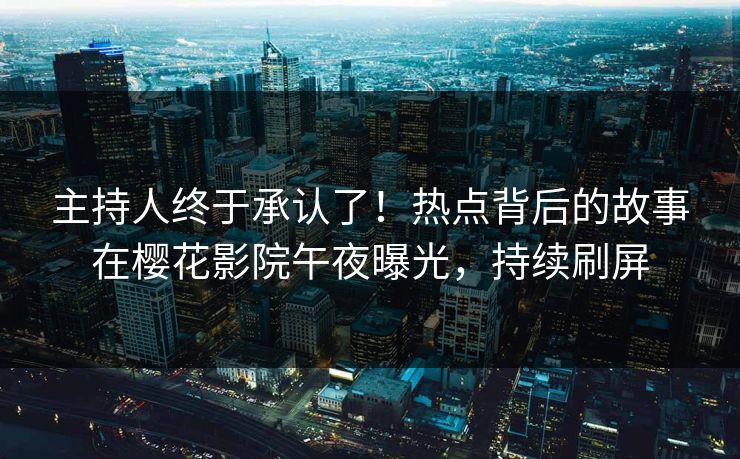 主持人终于承认了！热点背后的故事在樱花影院午夜曝光，持续刷屏