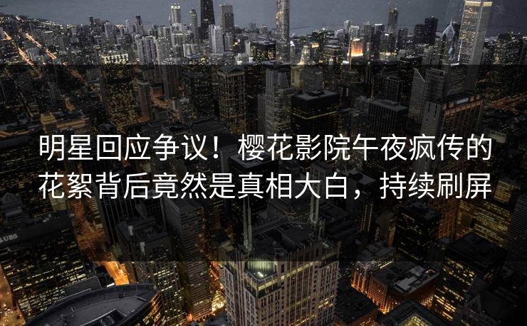 明星回应争议！樱花影院午夜疯传的花絮背后竟然是真相大白，持续刷屏