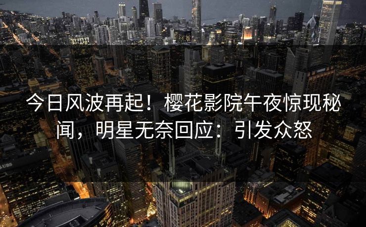 今日风波再起！樱花影院午夜惊现秘闻，明星无奈回应：引发众怒