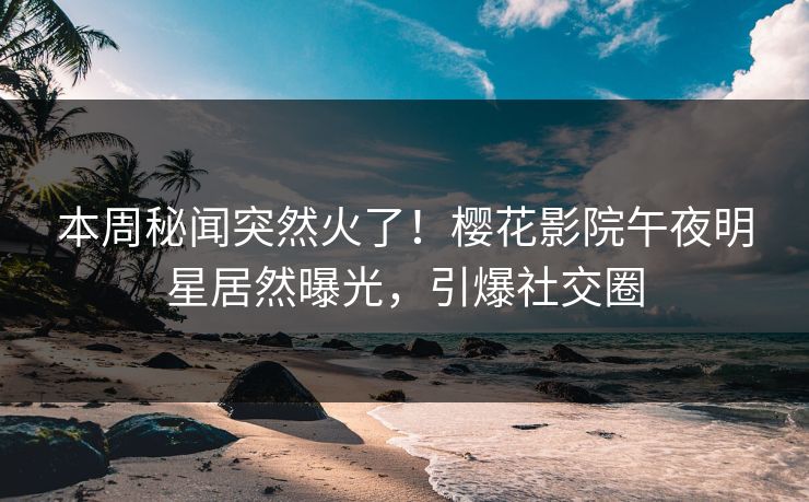 本周秘闻突然火了！樱花影院午夜明星居然曝光，引爆社交圈