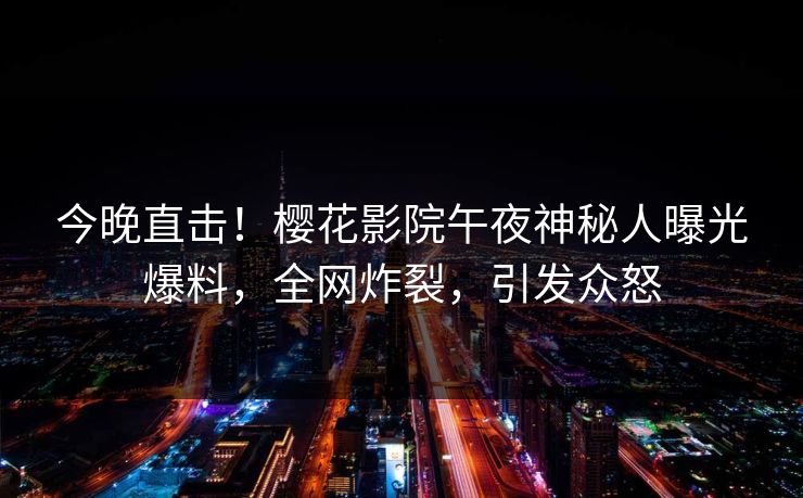 今晚直击！樱花影院午夜神秘人曝光爆料，全网炸裂，引发众怒