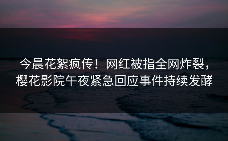 今晨花絮疯传！网红被指全网炸裂，樱花影院午夜紧急回应事件持续发酵