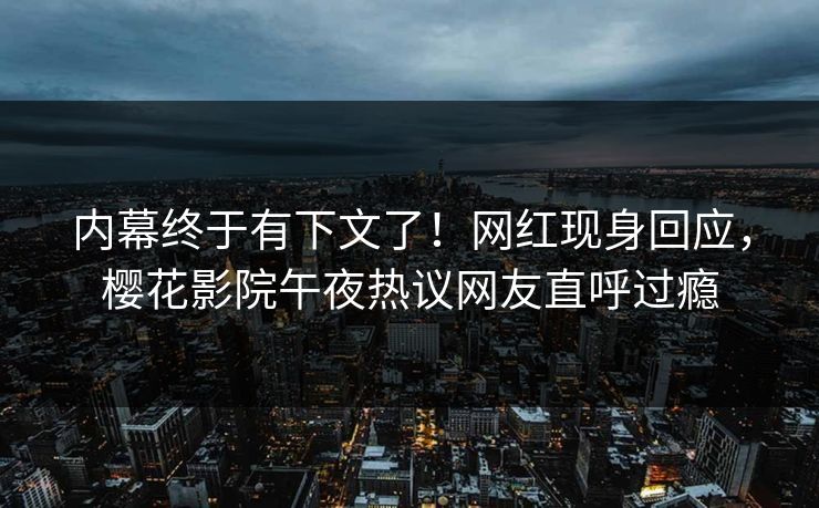 内幕终于有下文了！网红现身回应，樱花影院午夜热议网友直呼过瘾