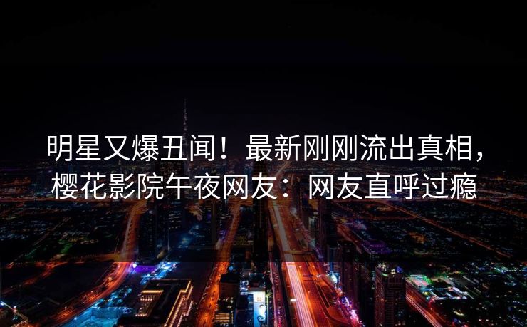 明星又爆丑闻！最新刚刚流出真相，樱花影院午夜网友：网友直呼过瘾