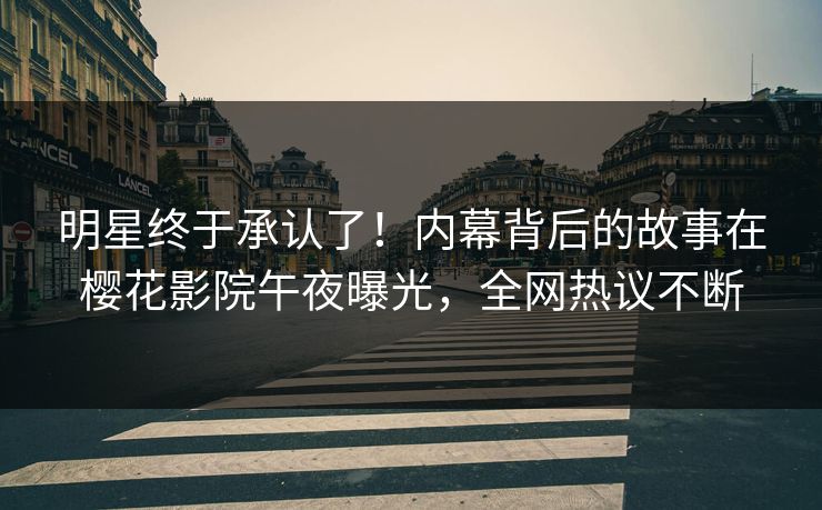 明星终于承认了！内幕背后的故事在樱花影院午夜曝光，全网热议不断