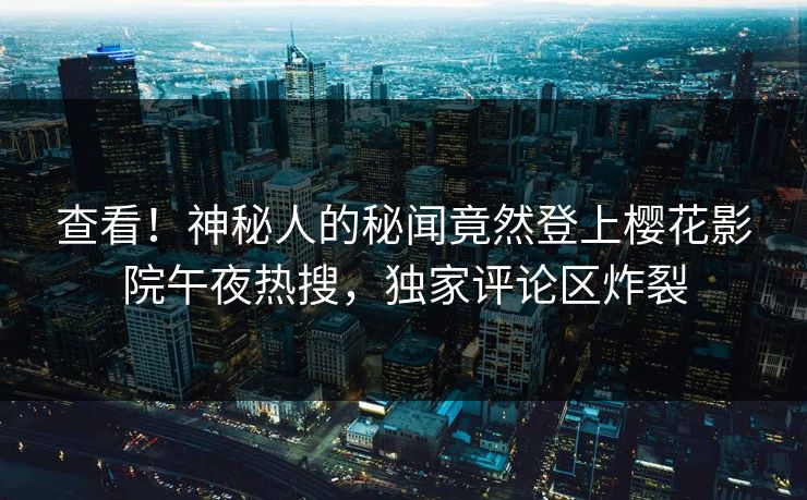 查看！神秘人的秘闻竟然登上樱花影院午夜热搜，独家评论区炸裂