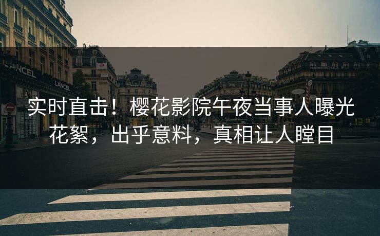 实时直击！樱花影院午夜当事人曝光花絮，出乎意料，真相让人瞠目