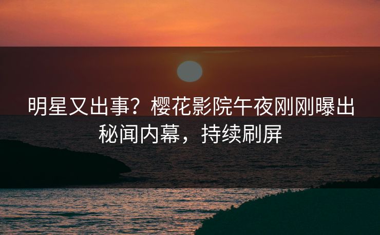 明星又出事？樱花影院午夜刚刚曝出秘闻内幕，持续刷屏