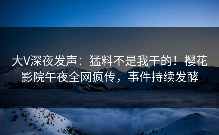 大V深夜发声：猛料不是我干的！樱花影院午夜全网疯传，事件持续发酵