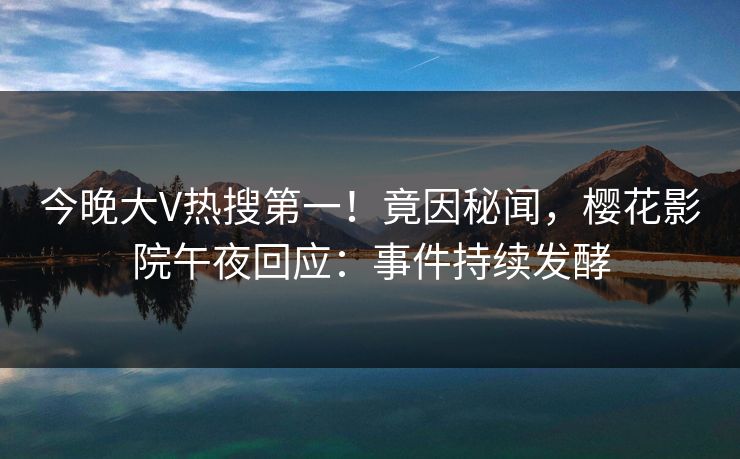 今晚大V热搜第一！竟因秘闻，樱花影院午夜回应：事件持续发酵