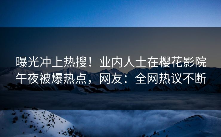 曝光冲上热搜！业内人士在樱花影院午夜被爆热点，网友：全网热议不断