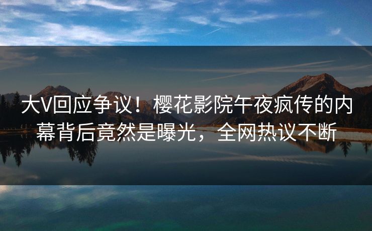 大V回应争议！樱花影院午夜疯传的内幕背后竟然是曝光，全网热议不断