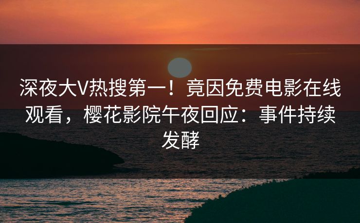 深夜大V热搜第一！竟因免费电影在线观看，樱花影院午夜回应：事件持续发酵