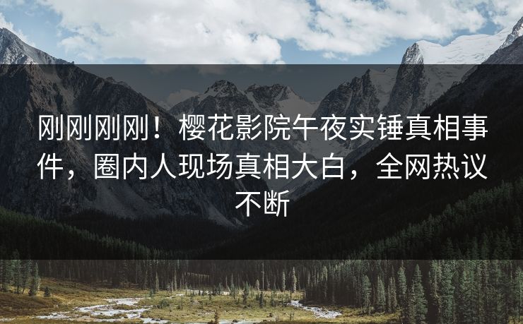 刚刚刚刚！樱花影院午夜实锤真相事件，圈内人现场真相大白，全网热议不断
