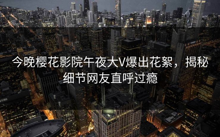 今晚樱花影院午夜大V爆出花絮，揭秘细节网友直呼过瘾