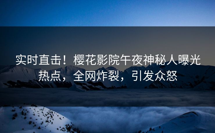 实时直击！樱花影院午夜神秘人曝光热点，全网炸裂，引发众怒