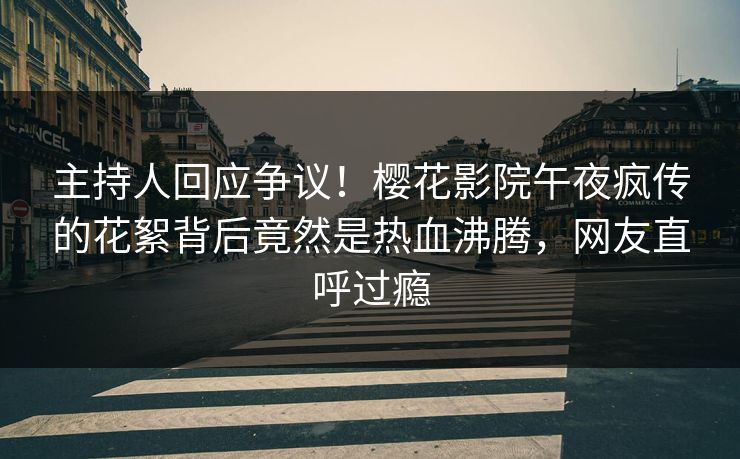 主持人回应争议！樱花影院午夜疯传的花絮背后竟然是热血沸腾，网友直呼过瘾