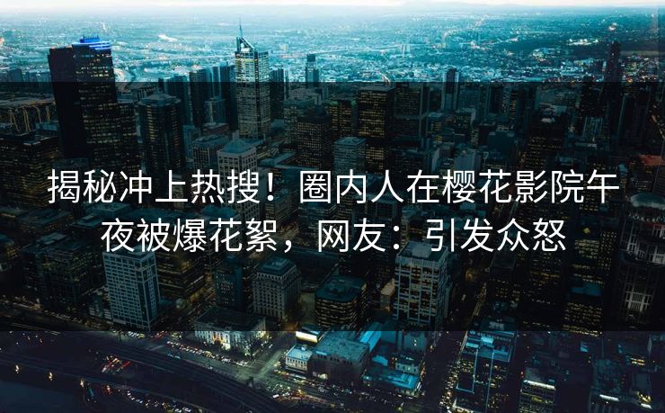 揭秘冲上热搜！圈内人在樱花影院午夜被爆花絮，网友：引发众怒