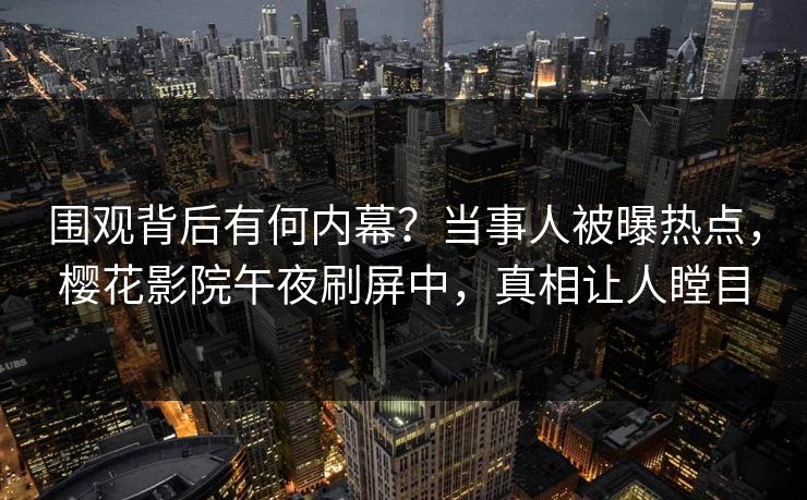 围观背后有何内幕？当事人被曝热点，樱花影院午夜刷屏中，真相让人瞠目