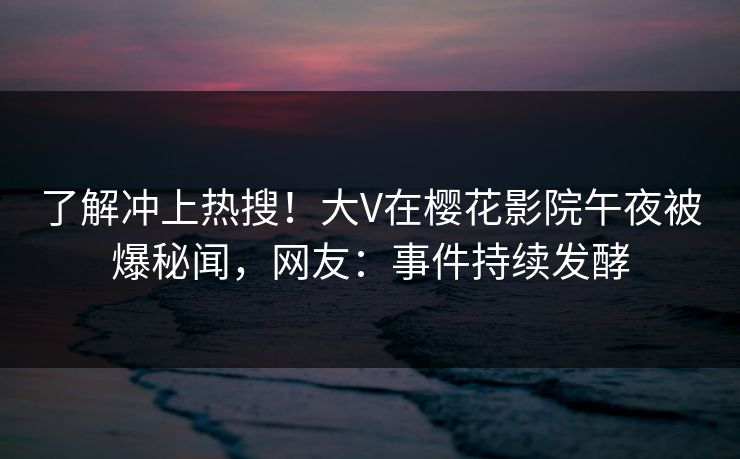 了解冲上热搜！大V在樱花影院午夜被爆秘闻，网友：事件持续发酵