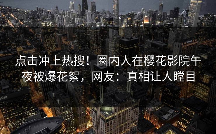 点击冲上热搜！圈内人在樱花影院午夜被爆花絮，网友：真相让人瞠目