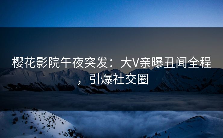 樱花影院午夜突发：大V亲曝丑闻全程，引爆社交圈