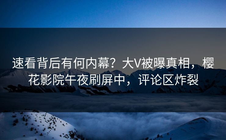 速看背后有何内幕？大V被曝真相，樱花影院午夜刷屏中，评论区炸裂