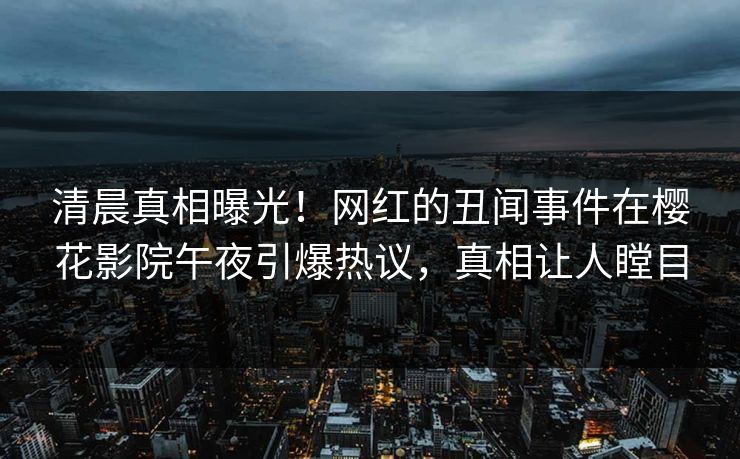 清晨真相曝光！网红的丑闻事件在樱花影院午夜引爆热议，真相让人瞠目