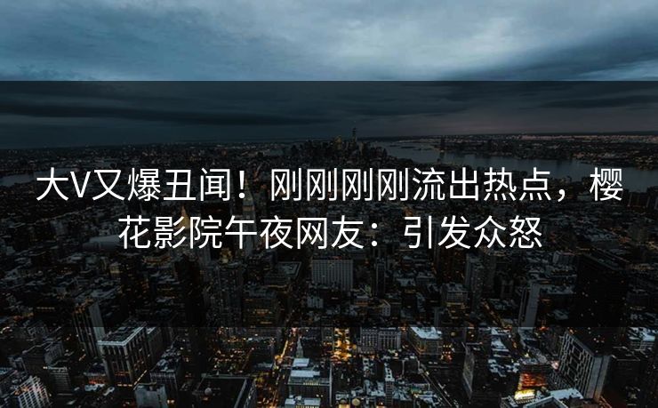 大V又爆丑闻！刚刚刚刚流出热点，樱花影院午夜网友：引发众怒