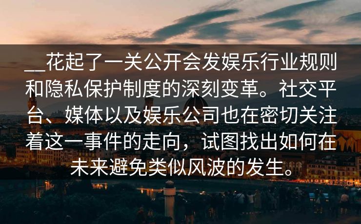 __花起了一关公开会发娱乐行业规则和隐私保护制度的深刻变革。社交平台、媒体以及娱乐公司也在密切关注着这一事件的走向，试图找出如何在未来避免类似风波的发生。