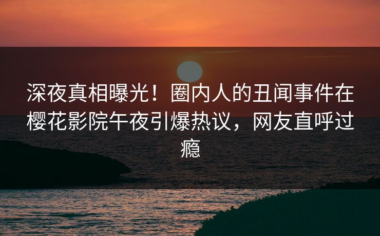 深夜真相曝光！圈内人的丑闻事件在樱花影院午夜引爆热议，网友直呼过瘾