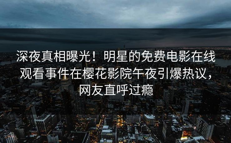 深夜真相曝光！明星的免费电影在线观看事件在樱花影院午夜引爆热议，网友直呼过瘾