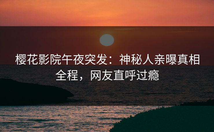 樱花影院午夜突发：神秘人亲曝真相全程，网友直呼过瘾