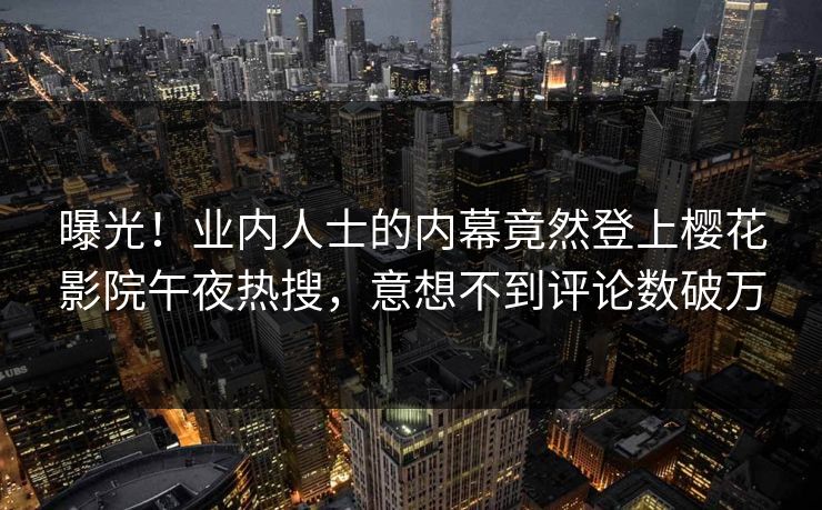 曝光！业内人士的内幕竟然登上樱花影院午夜热搜，意想不到评论数破万