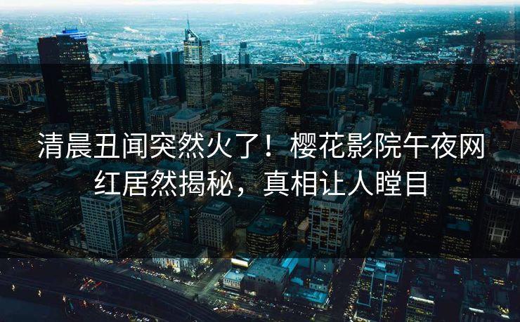 清晨丑闻突然火了！樱花影院午夜网红居然揭秘，真相让人瞠目